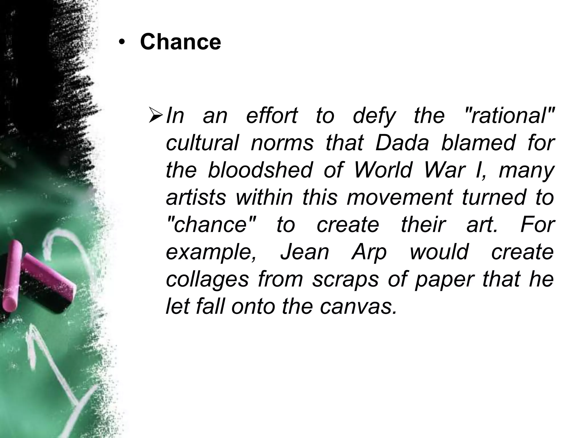 • Chance


  In an effort to defy the "rational"
   cultural norms that Dada blamed for
   the bloodshed of World War I, many
   artists within this movement turned to
   "chance" to create their art. For
   example, Jean Arp would create
   collages from scraps of paper that he
   let fall onto the canvas.
 