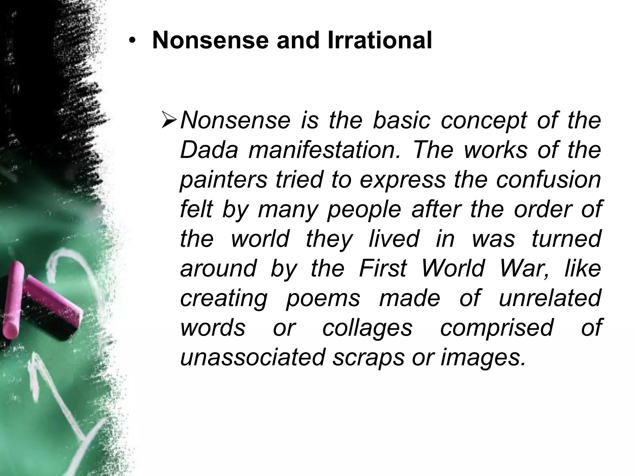 • Nonsense and Irrational


  Nonsense is the basic concept of the
   Dada manifestation. The works of the
   painters tried to express the confusion
   felt by many people after the order of
   the world they lived in was turned
   around by the First World War, like
   creating poems made of unrelated
   words or collages comprised of
   unassociated scraps or images.
 