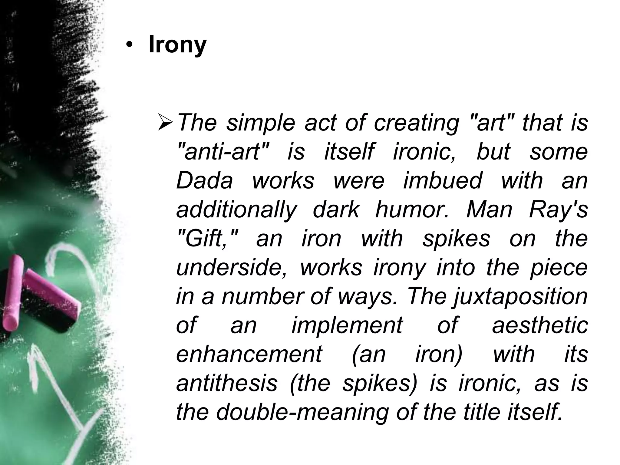 • Irony


  The simple act of creating "art" that is
   "anti-art" is itself ironic, but some
   Dada works were imbued with an
   additionally dark humor. Man Ray's
   "Gift," an iron with spikes on the
   underside, works irony into the piece
   in a number of ways. The juxtaposition
   of an implement of aesthetic
   enhancement (an iron) with its
   antithesis (the spikes) is ironic, as is
   the double-meaning of the title itself.
 