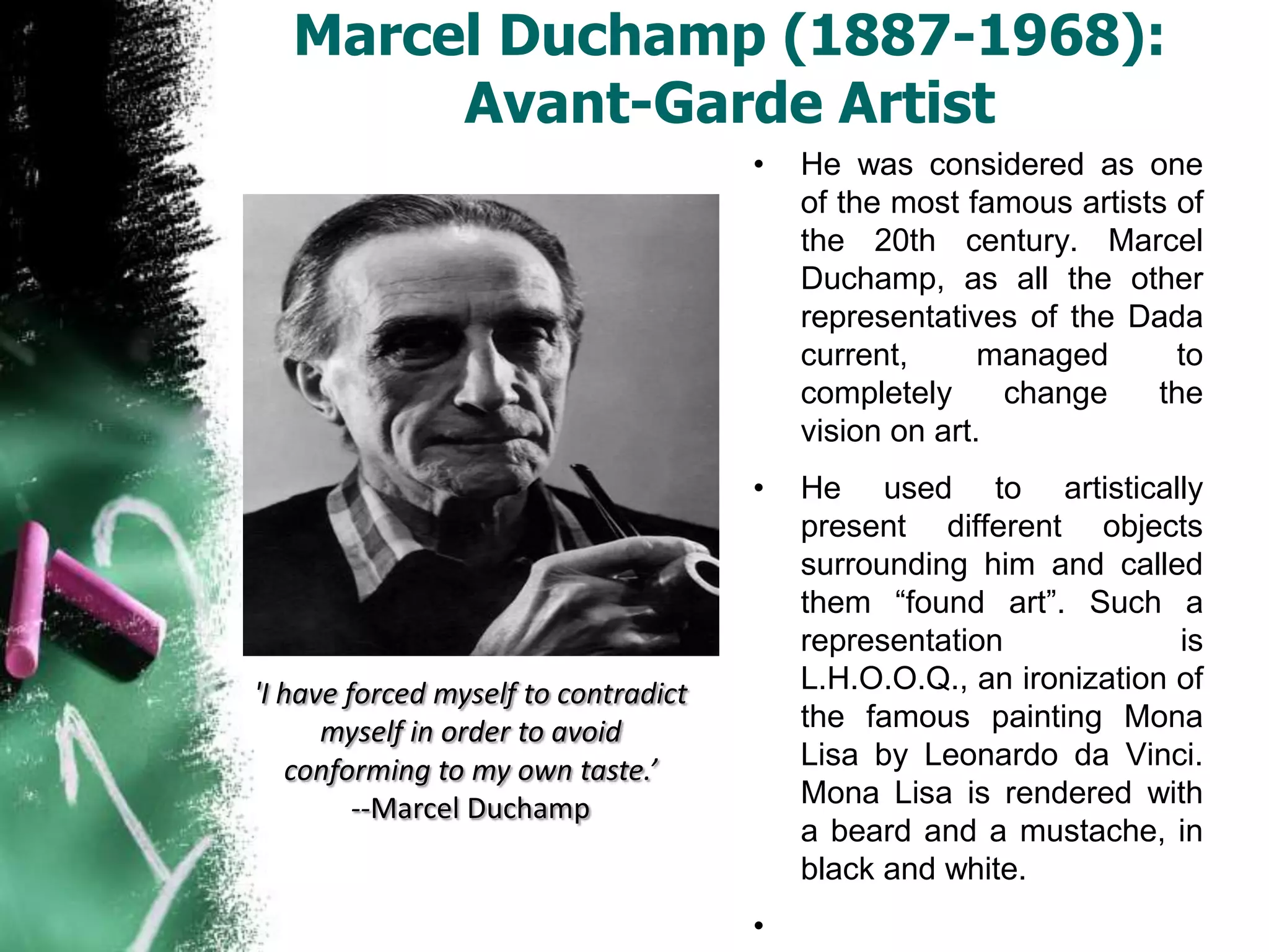 Marcel Duchamp (1887-1968):
        Avant-Garde Artist
                                      •   He was considered as one
                                          of the most famous artists of
                                          the 20th century. Marcel
                                          Duchamp, as all the other
                                          representatives of the Dada
                                          current,      managed      to
                                          completely     change    the
                                          vision on art.
                                      •   He used to artistically
                                          present different objects
                                          surrounding him and called
                                          them “found art”. Such a
                                          representation             is
'I have forced myself to contradict       L.H.O.O.Q., an ironization of
      myself in order to avoid            the famous painting Mona
    conforming to my own taste.’          Lisa by Leonardo da Vinci.
         --Marcel Duchamp                 Mona Lisa is rendered with
                                          a beard and a mustache, in
                                          black and white.
                                      •
 