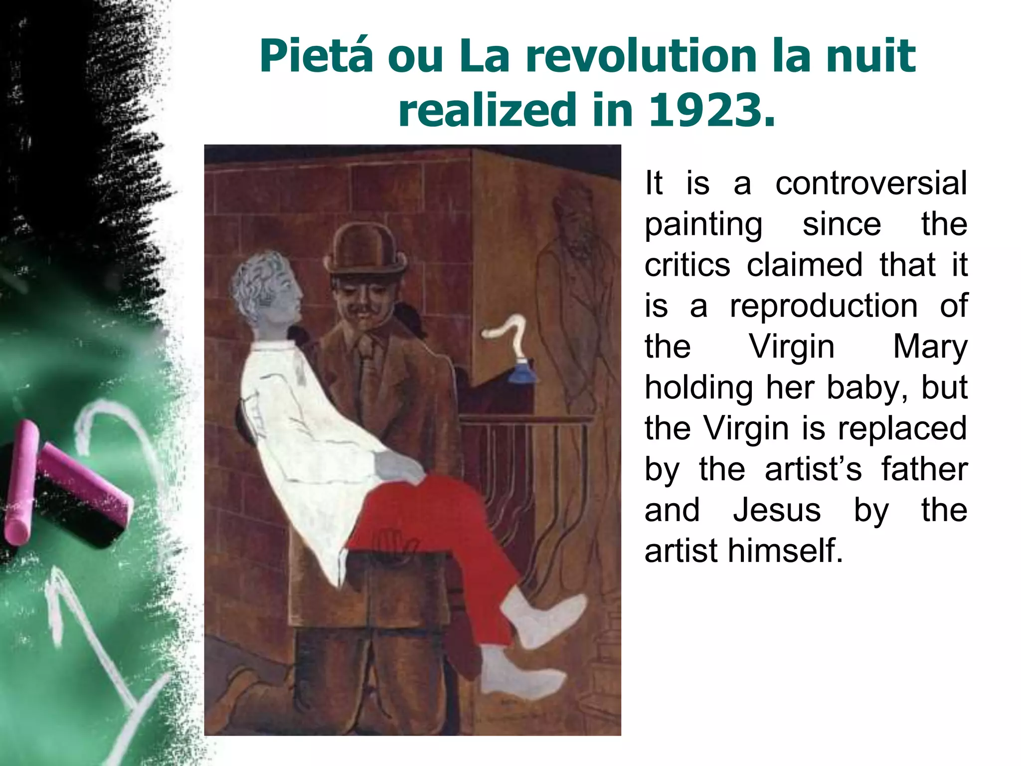 Pietá ou La revolution la nuit
      realized in 1923.
                 It is a controversial
                 painting since the
                 critics claimed that it
                 is a reproduction of
                 the     Virgin    Mary
                 holding her baby, but
                 the Virgin is replaced
                 by the artist’s father
                 and Jesus by the
                 artist himself.
 