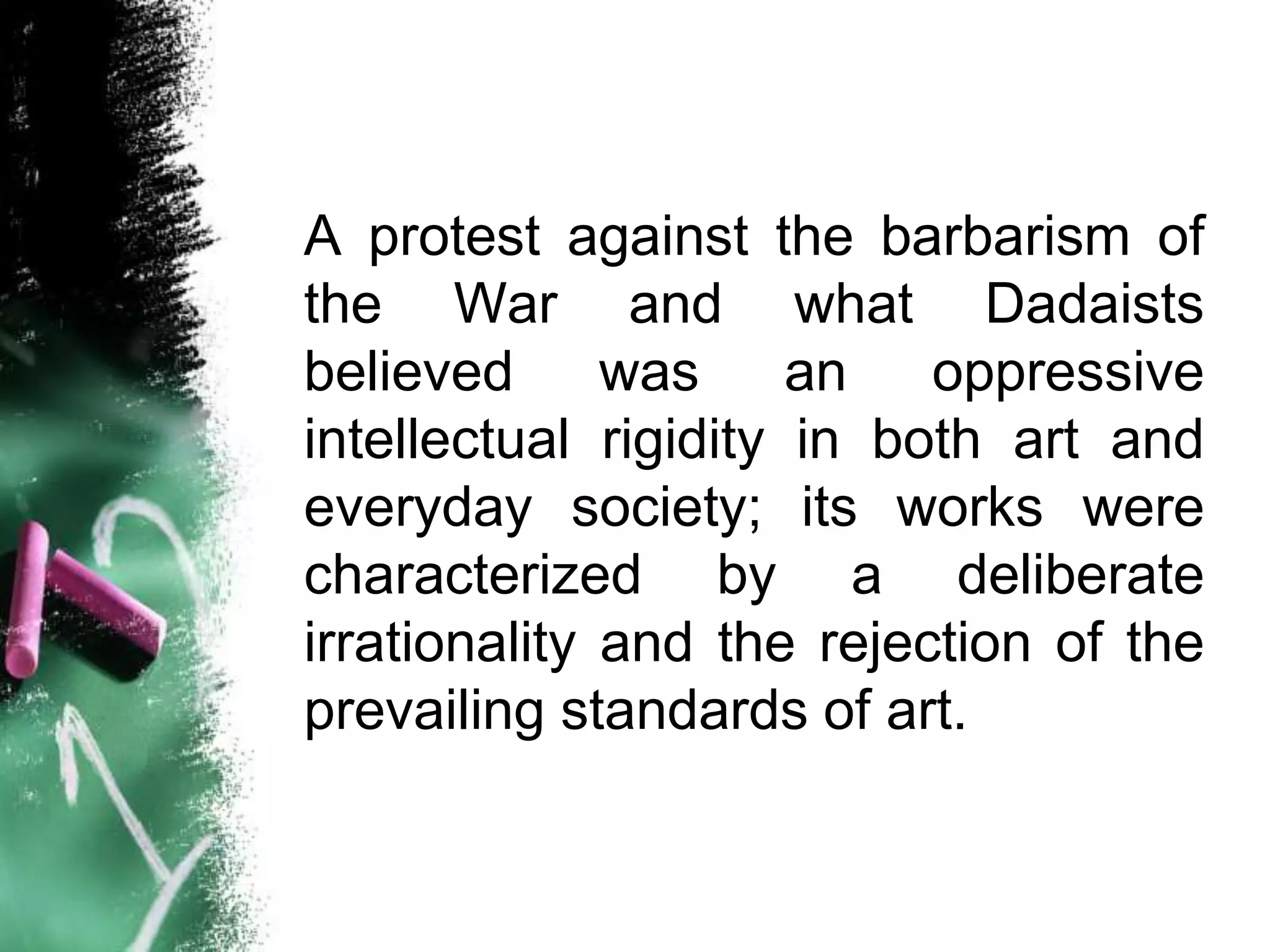 A protest against the barbarism of
the War and what Dadaists
believed      was     an   oppressive
intellectual rigidity in both art and
everyday society; its works were
characterized by a deliberate
irrationality and the rejection of the
prevailing standards of art.
 