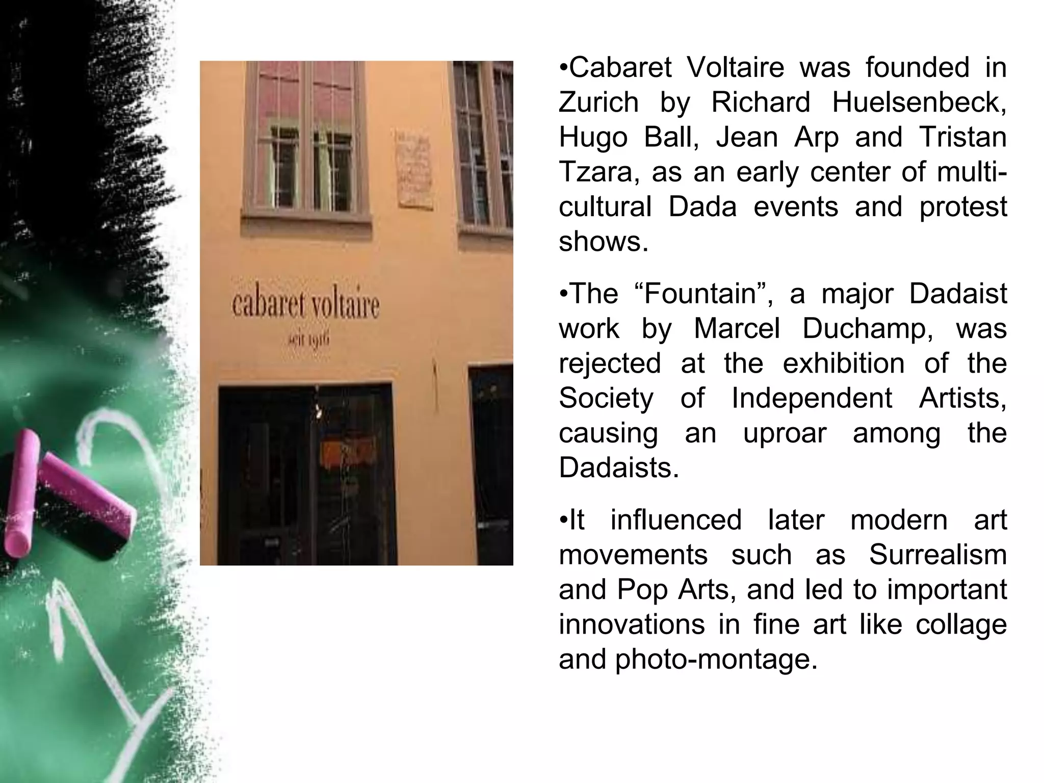 •Cabaret Voltaire was founded in
Zurich by Richard Huelsenbeck,
Hugo Ball, Jean Arp and Tristan
Tzara, as an early center of multi-
cultural Dada events and protest
shows.
•The “Fountain”, a major Dadaist
work by Marcel Duchamp, was
rejected at the exhibition of the
Society of Independent Artists,
causing an uproar among the
Dadaists.
•It influenced later modern art
movements such as Surrealism
and Pop Arts, and led to important
innovations in fine art like collage
and photo-montage.
 