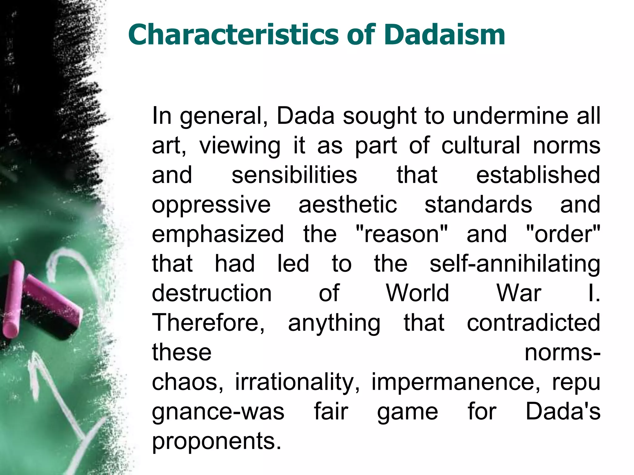 Characteristics of Dadaism

 In general, Dada sought to undermine all
 art, viewing it as part of cultural norms
 and     sensibilities   that  established
 oppressive aesthetic standards and
 emphasized the "reason" and "order"
 that had led to the self-annihilating
 destruction      of    World    War     I.
 Therefore, anything that contradicted
 these                              norms-
 chaos, irrationality, impermanence, repu
 gnance-was fair game for Dada's
 proponents.
 