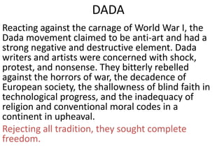 DADA
Reacting against the carnage of World War I, the
Dada movement claimed to be anti-art and had a
strong negative and destructive element. Dada
writers and artists were concerned with shock,
protest, and nonsense. They bitterly rebelled
against the horrors of war, the decadence of
European society, the shallowness of blind faith in
technological progress, and the inadequacy of
religion and conventional moral codes in a
continent in upheaval.
Rejecting all tradition, they sought complete
freedom.
 