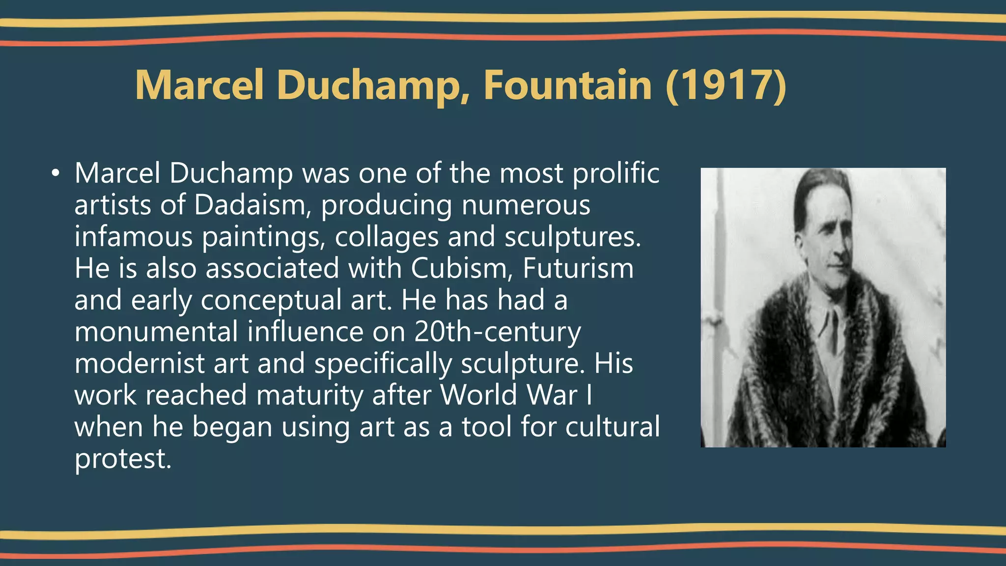 Marcel Duchamp, Fountain (1917)
• Marcel Duchamp was one of the most prolific
artists of Dadaism, producing numerous
infamous paintings, collages and sculptures.
He is also associated with Cubism, Futurism
and early conceptual art. He has had a
monumental influence on 20th-century
modernist art and specifically sculpture. His
work reached maturity after World War I
when he began using art as a tool for cultural
protest.
 