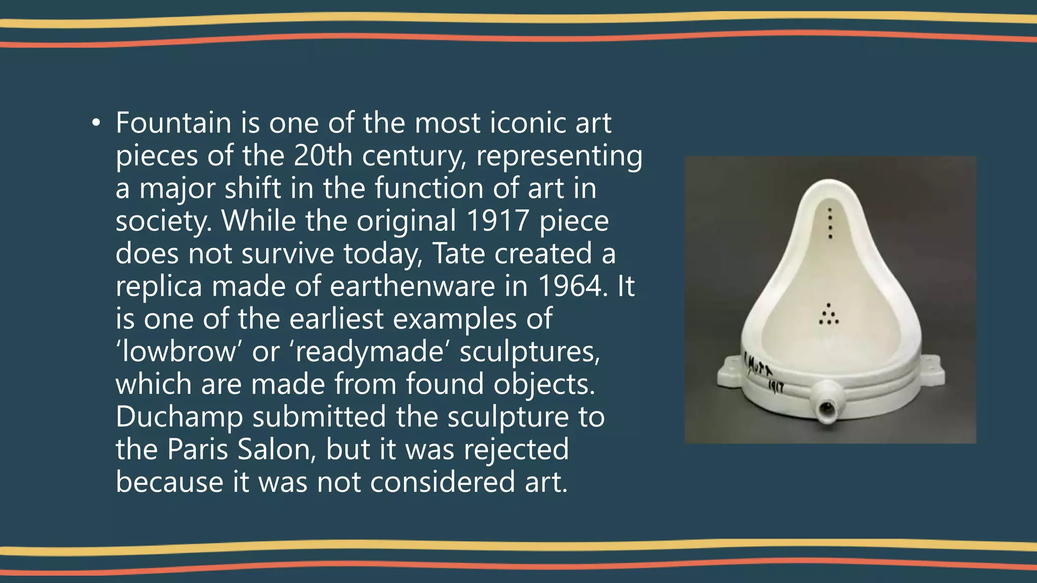 • Fountain is one of the most iconic art
pieces of the 20th century, representing
a major shift in the function of art in
society. While the original 1917 piece
does not survive today, Tate created a
replica made of earthenware in 1964. It
is one of the earliest examples of
‘lowbrow’ or ‘readymade’ sculptures,
which are made from found objects.
Duchamp submitted the sculpture to
the Paris Salon, but it was rejected
because it was not considered art.
 