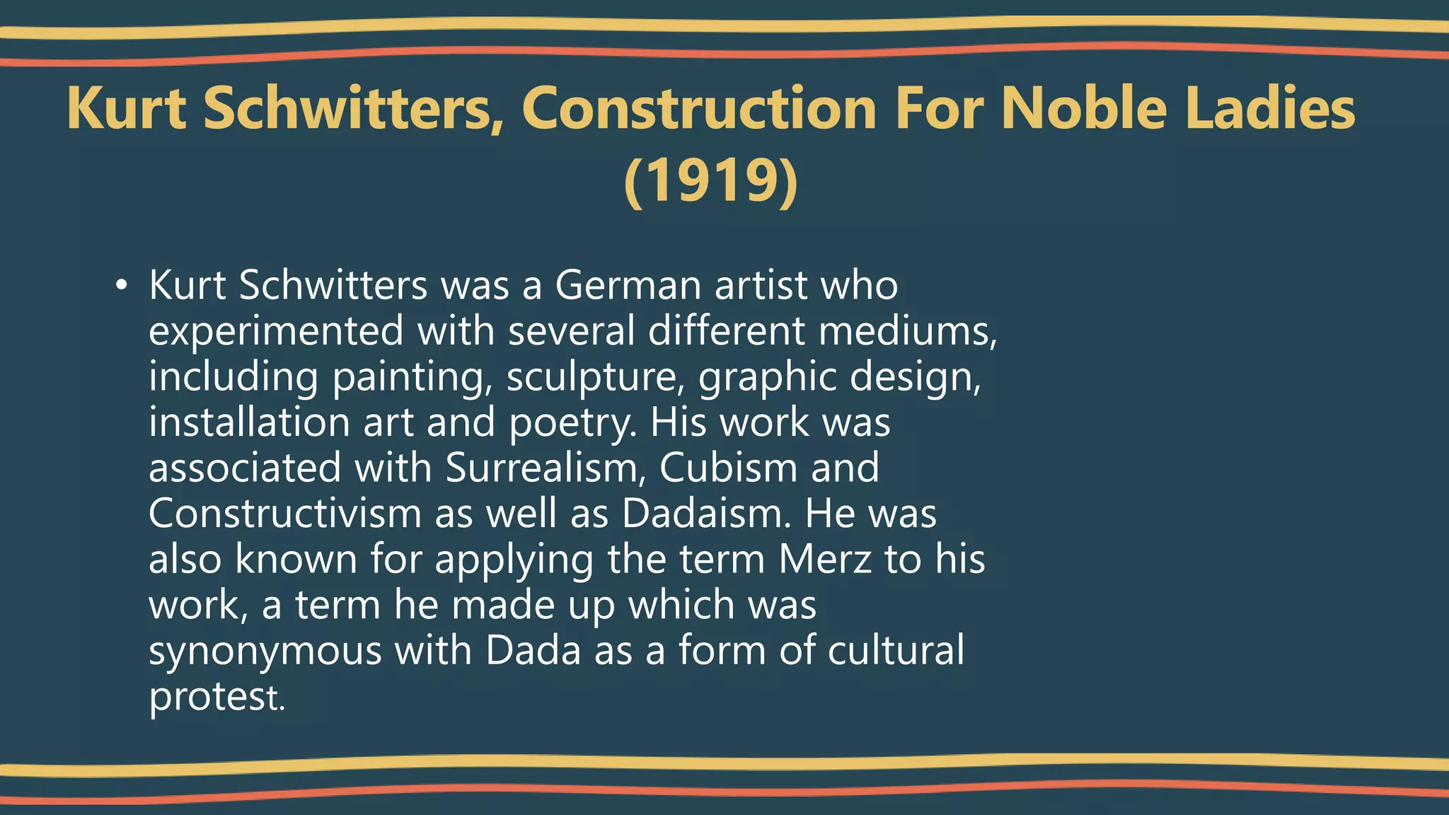 Kurt Schwitters, Construction For Noble Ladies
(1919)
• Kurt Schwitters was a German artist who
experimented with several different mediums,
including painting, sculpture, graphic design,
installation art and poetry. His work was
associated with Surrealism, Cubism and
Constructivism as well as Dadaism. He was
also known for applying the term Merz to his
work, a term he made up which was
synonymous with Dada as a form of cultural
protest.
 