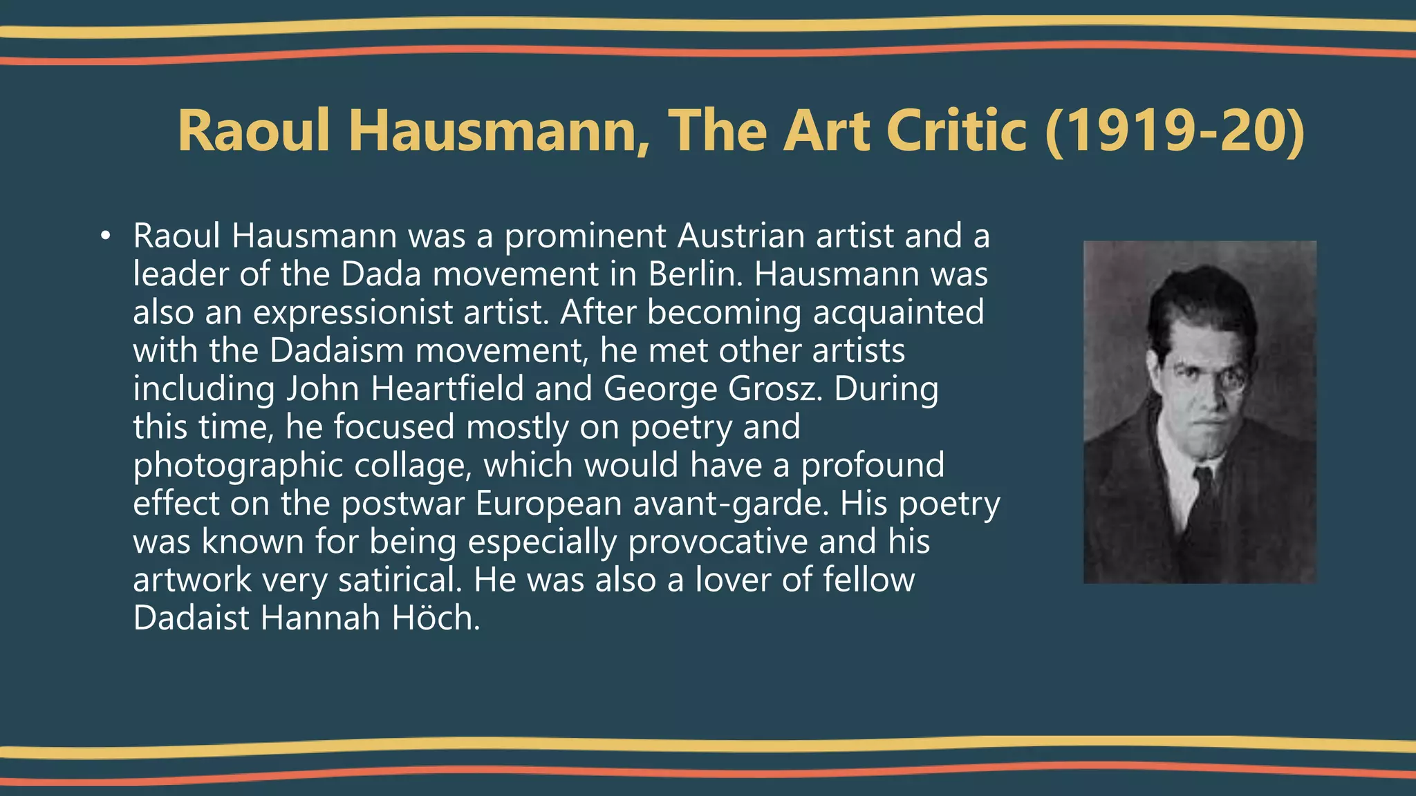 Raoul Hausmann, The Art Critic (1919-20)
• Raoul Hausmann was a prominent Austrian artist and a
leader of the Dada movement in Berlin. Hausmann was
also an expressionist artist. After becoming acquainted
with the Dadaism movement, he met other artists
including John Heartfield and George Grosz. During
this time, he focused mostly on poetry and
photographic collage, which would have a profound
effect on the postwar European avant-garde. His poetry
was known for being especially provocative and his
artwork very satirical. He was also a lover of fellow
Dadaist Hannah Höch.
 