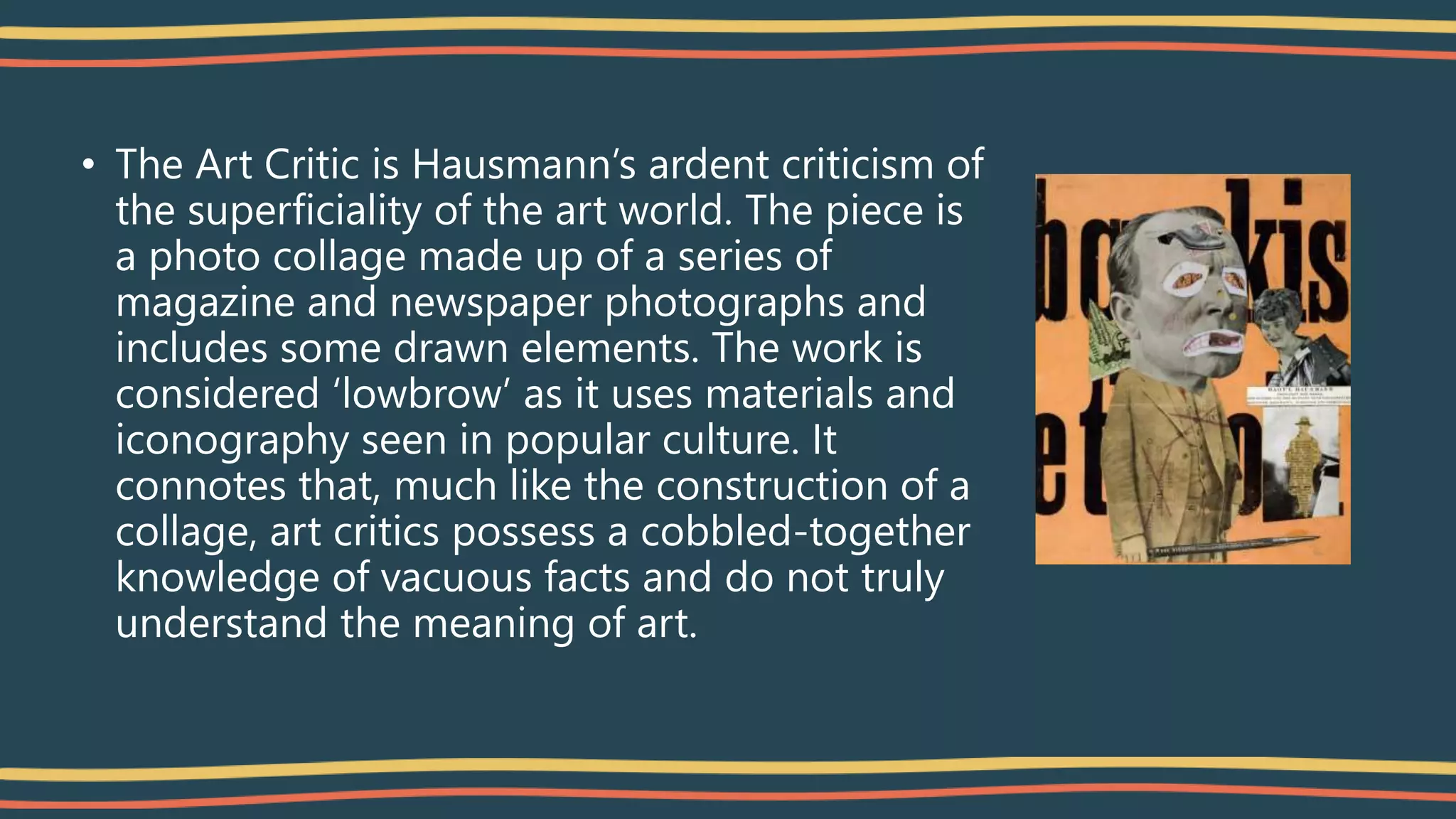• The Art Critic is Hausmann’s ardent criticism of
the superficiality of the art world. The piece is
a photo collage made up of a series of
magazine and newspaper photographs and
includes some drawn elements. The work is
considered ‘lowbrow’ as it uses materials and
iconography seen in popular culture. It
connotes that, much like the construction of a
collage, art critics possess a cobbled-together
knowledge of vacuous facts and do not truly
understand the meaning of art.
 
