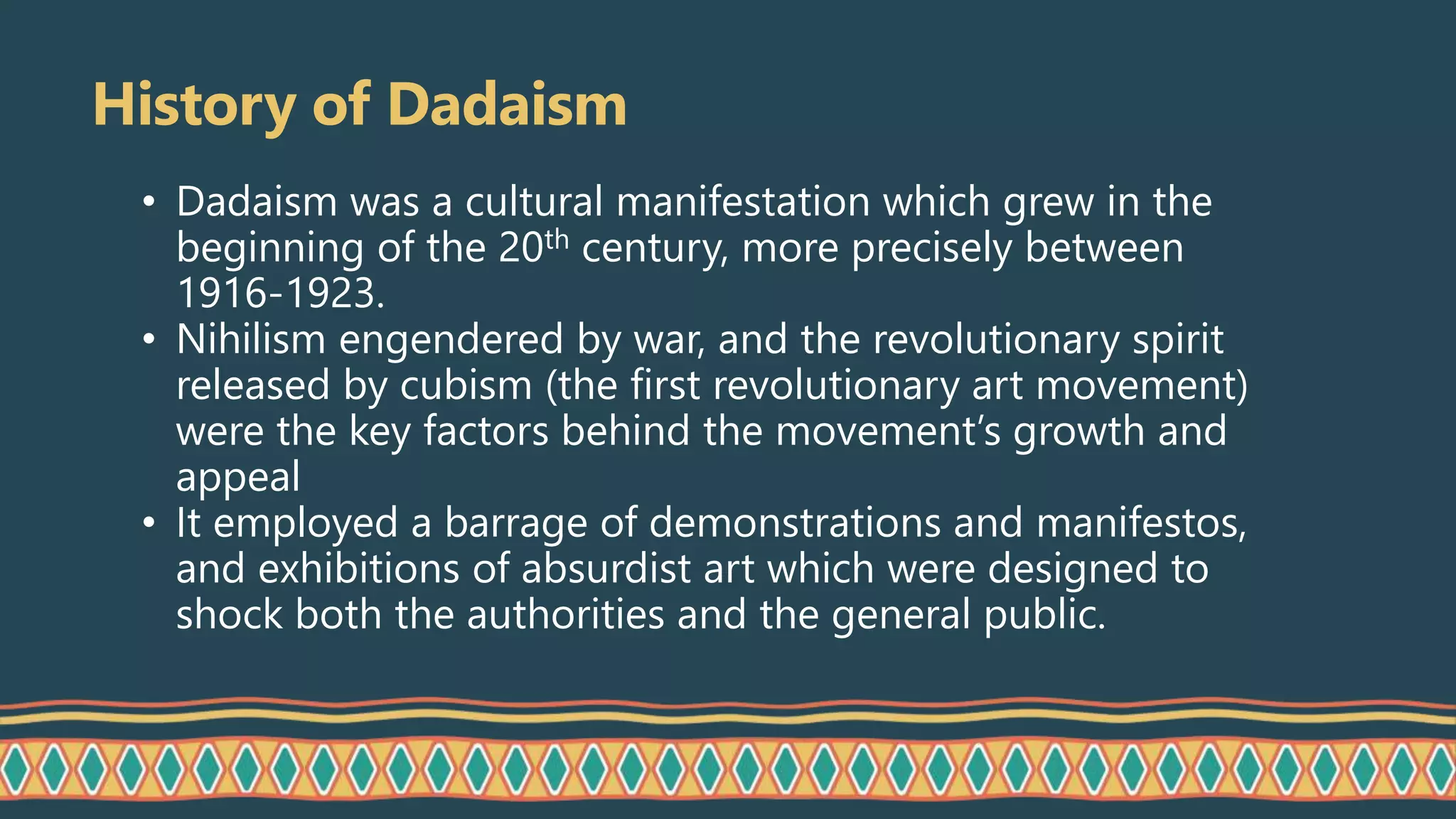 History of Dadaism
• Dadaism was a cultural manifestation which grew in the
beginning of the 20th century, more precisely between
1916-1923.
• Nihilism engendered by war, and the revolutionary spirit
released by cubism (the first revolutionary art movement)
were the key factors behind the movement’s growth and
appeal
• It employed a barrage of demonstrations and manifestos,
and exhibitions of absurdist art which were designed to
shock both the authorities and the general public.
 