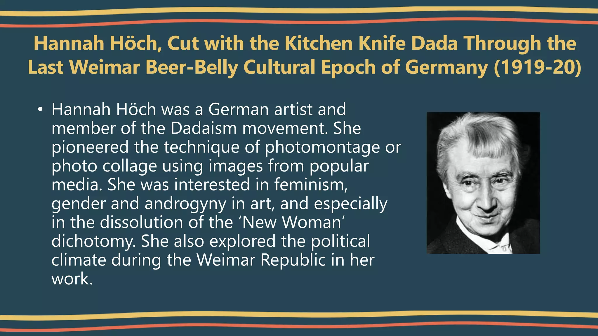 Hannah Höch, Cut with the Kitchen Knife Dada Through the
Last Weimar Beer-Belly Cultural Epoch of Germany (1919-20)
• Hannah Höch was a German artist and
member of the Dadaism movement. She
pioneered the technique of photomontage or
photo collage using images from popular
media. She was interested in feminism,
gender and androgyny in art, and especially
in the dissolution of the ‘New Woman’
dichotomy. She also explored the political
climate during the Weimar Republic in her
work.
 