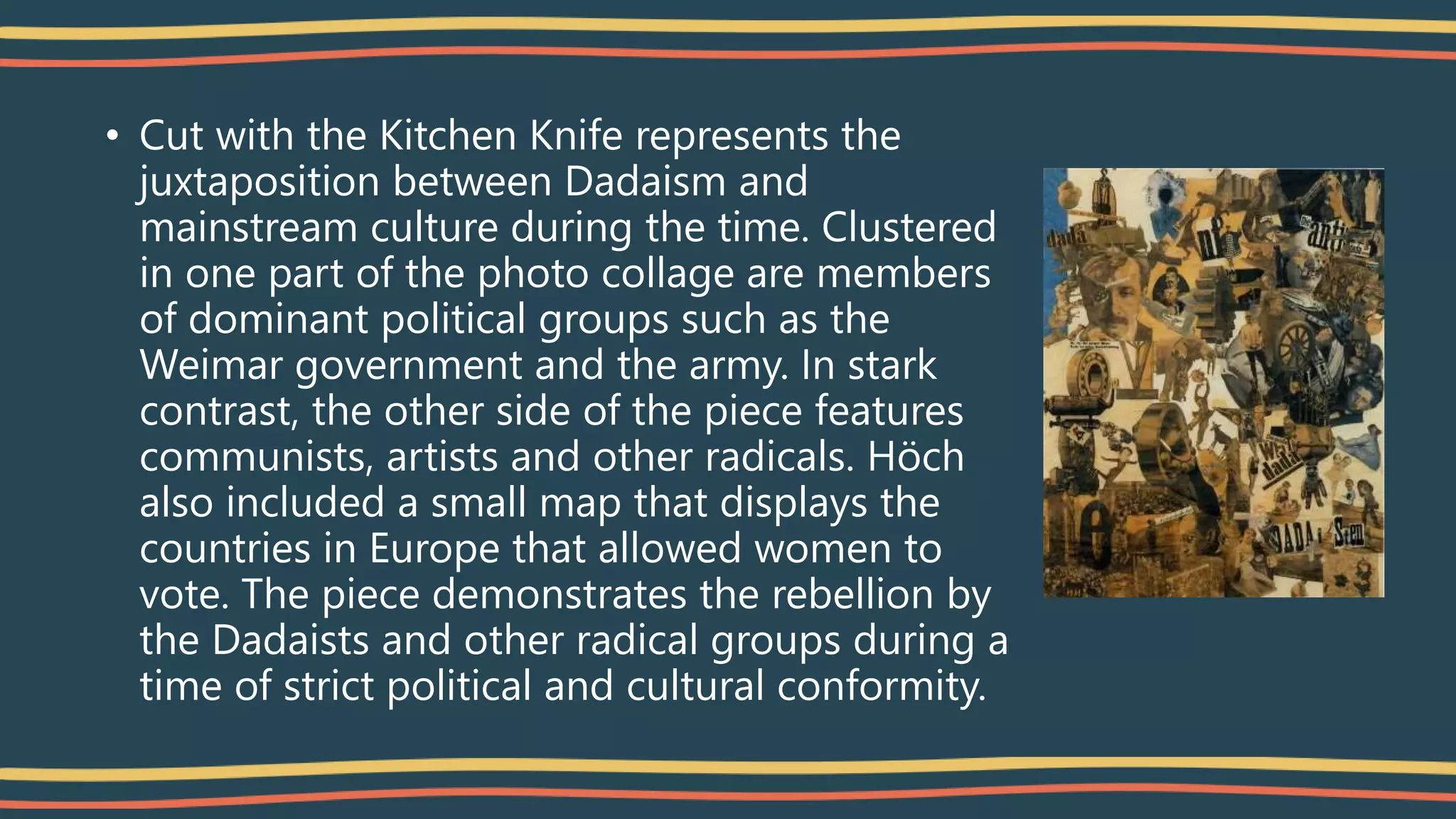 • Cut with the Kitchen Knife represents the
juxtaposition between Dadaism and
mainstream culture during the time. Clustered
in one part of the photo collage are members
of dominant political groups such as the
Weimar government and the army. In stark
contrast, the other side of the piece features
communists, artists and other radicals. Höch
also included a small map that displays the
countries in Europe that allowed women to
vote. The piece demonstrates the rebellion by
the Dadaists and other radical groups during a
time of strict political and cultural conformity.
 