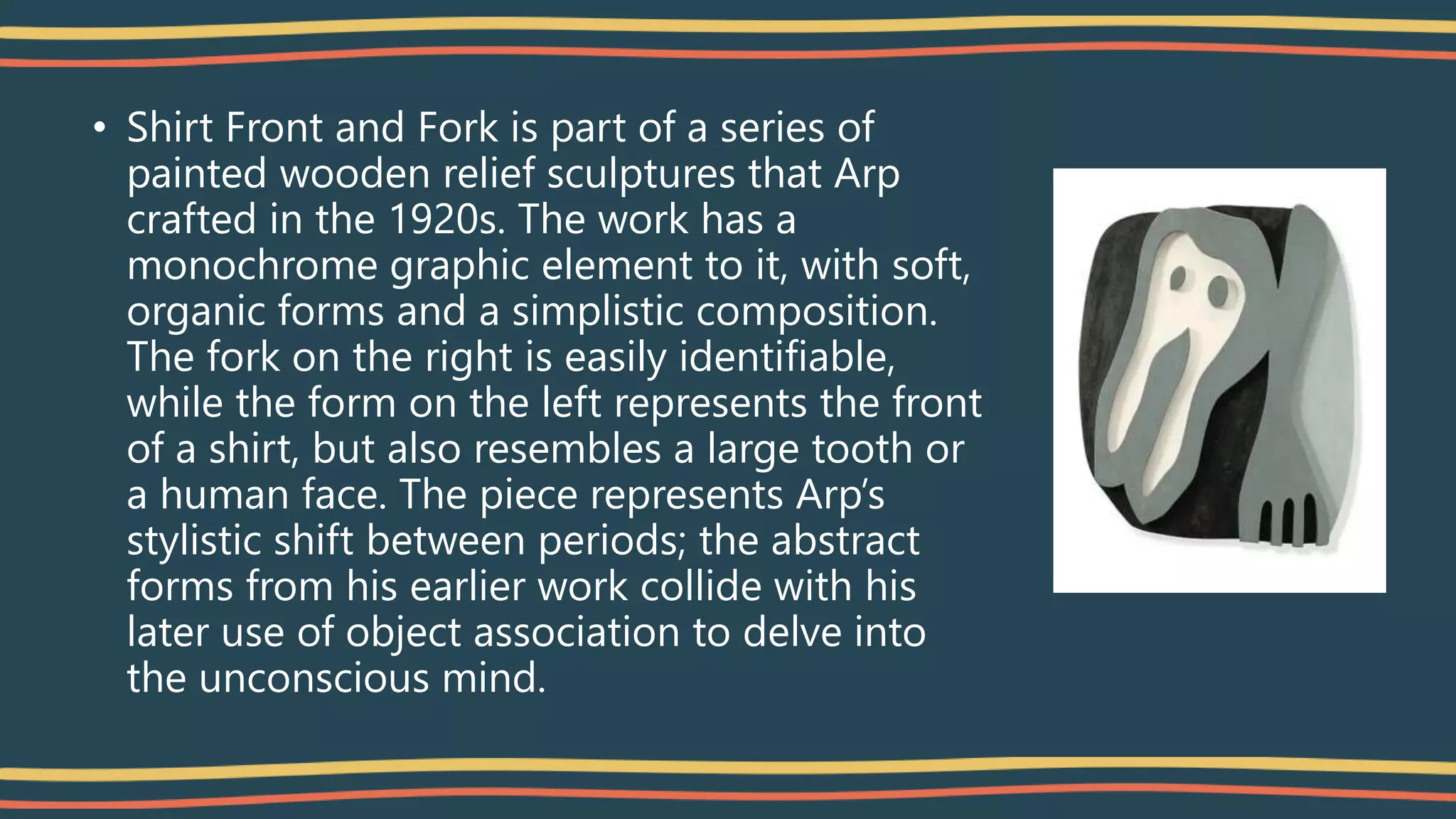 • Shirt Front and Fork is part of a series of
painted wooden relief sculptures that Arp
crafted in the 1920s. The work has a
monochrome graphic element to it, with soft,
organic forms and a simplistic composition.
The fork on the right is easily identifiable,
while the form on the left represents the front
of a shirt, but also resembles a large tooth or
a human face. The piece represents Arp’s
stylistic shift between periods; the abstract
forms from his earlier work collide with his
later use of object association to delve into
the unconscious mind.
 