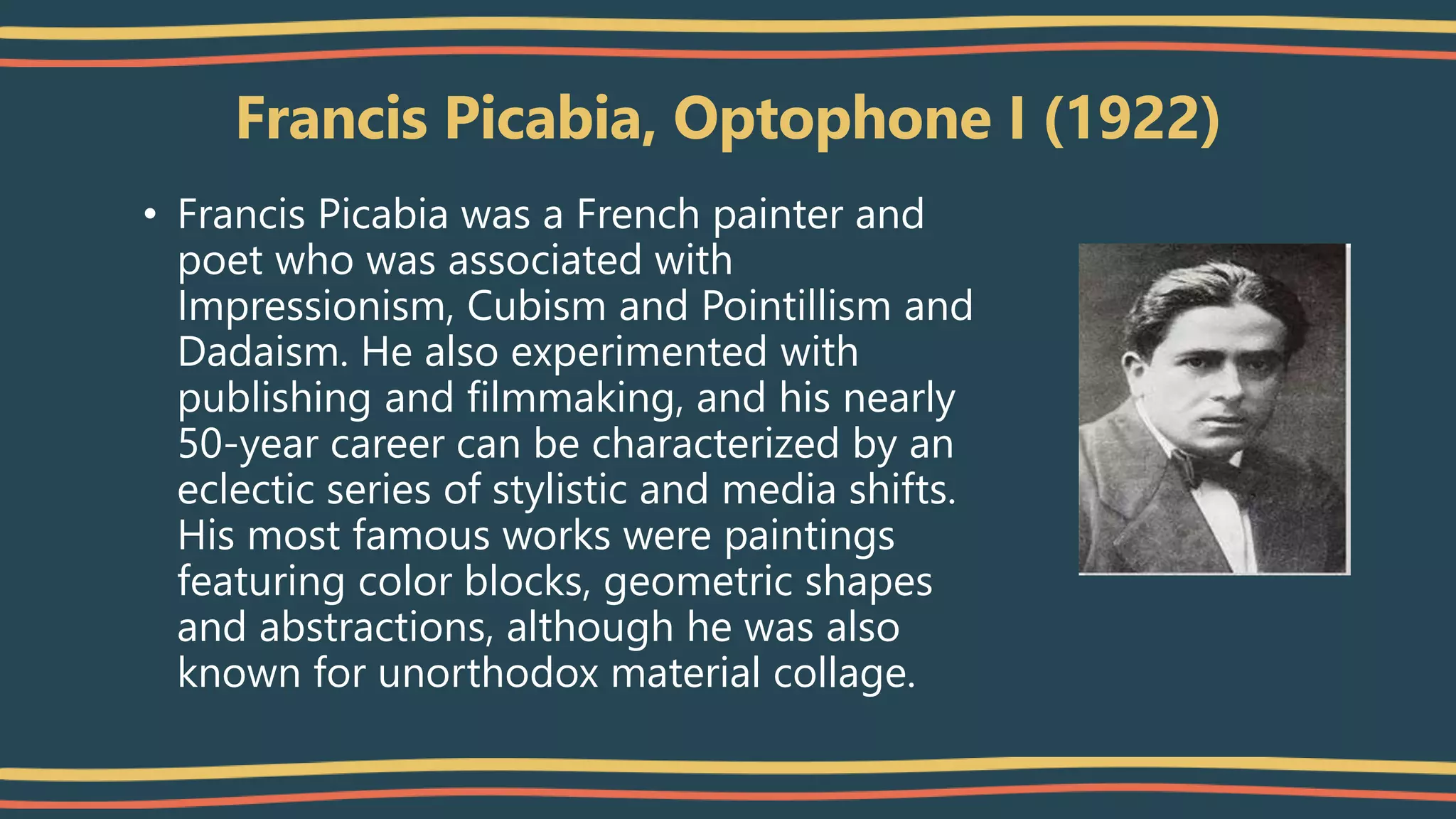 Francis Picabia, Optophone I (1922)
• Francis Picabia was a French painter and
poet who was associated with
Impressionism, Cubism and Pointillism and
Dadaism. He also experimented with
publishing and filmmaking, and his nearly
50-year career can be characterized by an
eclectic series of stylistic and media shifts.
His most famous works were paintings
featuring color blocks, geometric shapes
and abstractions, although he was also
known for unorthodox material collage.
 