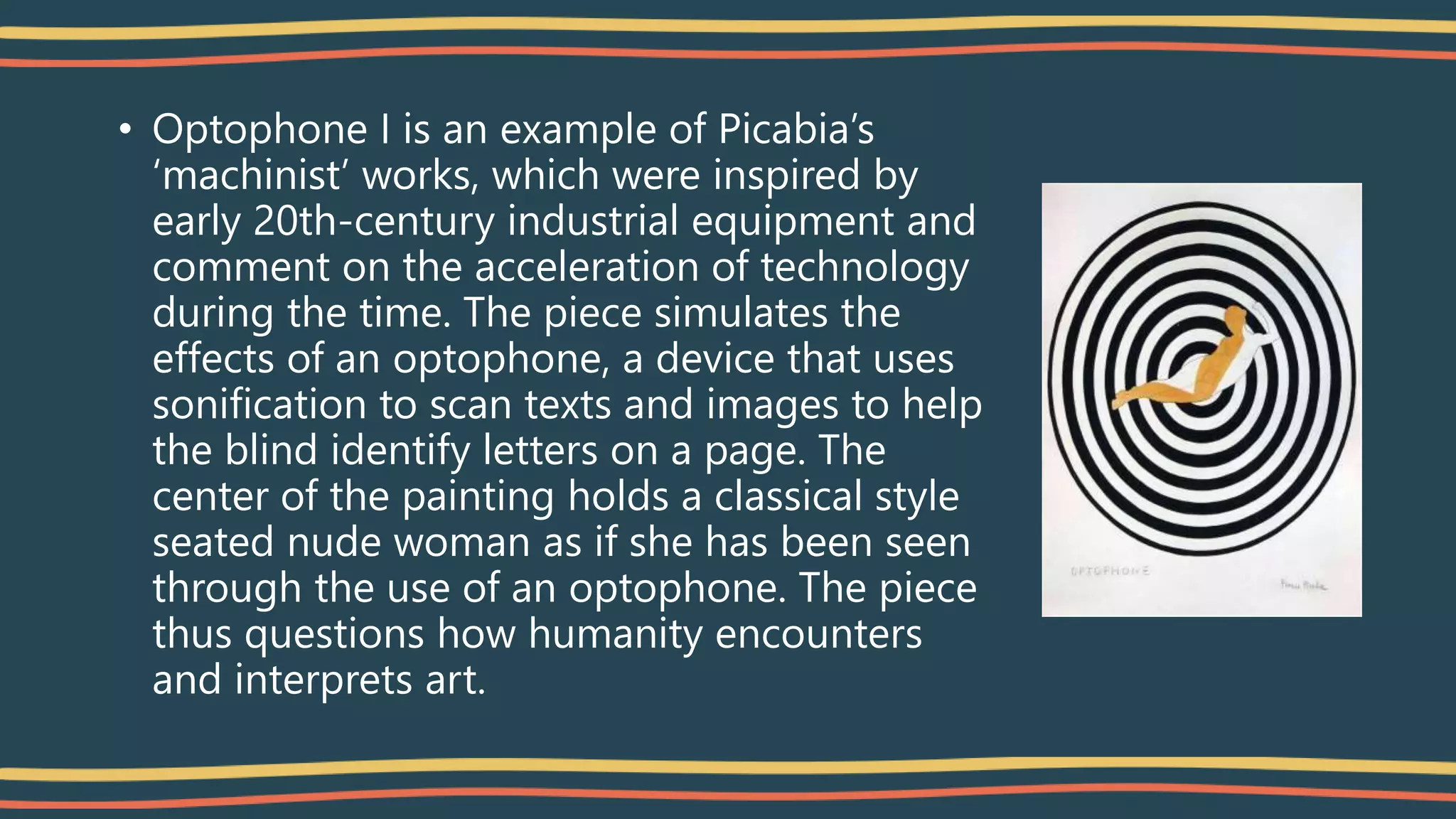 • Optophone I is an example of Picabia’s
‘machinist’ works, which were inspired by
early 20th-century industrial equipment and
comment on the acceleration of technology
during the time. The piece simulates the
effects of an optophone, a device that uses
sonification to scan texts and images to help
the blind identify letters on a page. The
center of the painting holds a classical style
seated nude woman as if she has been seen
through the use of an optophone. The piece
thus questions how humanity encounters
and interprets art.
 