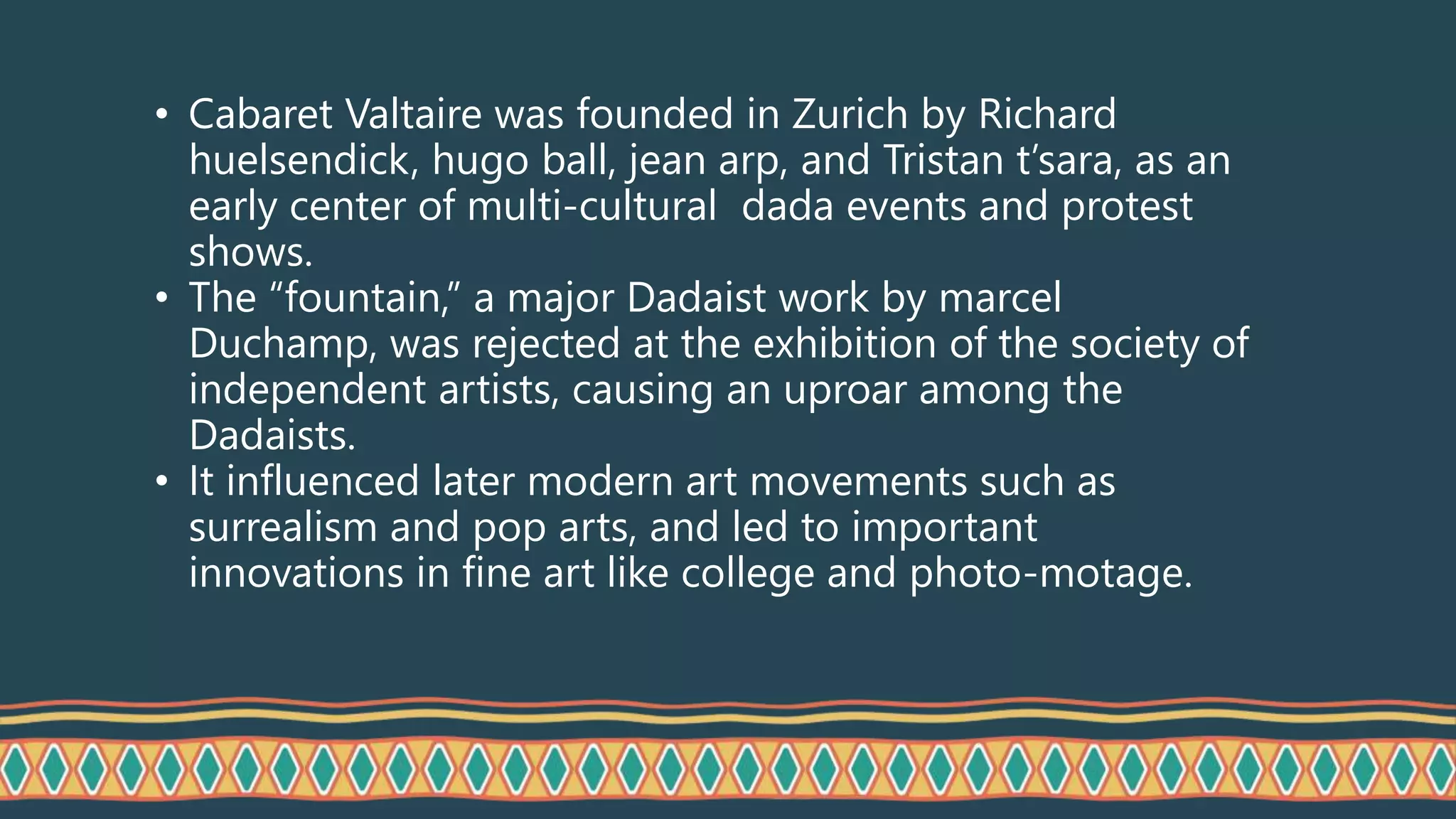 • Cabaret Valtaire was founded in Zurich by Richard
huelsendick, hugo ball, jean arp, and Tristan t’sara, as an
early center of multi-cultural dada events and protest
shows.
• The “fountain,” a major Dadaist work by marcel
Duchamp, was rejected at the exhibition of the society of
independent artists, causing an uproar among the
Dadaists.
• It influenced later modern art movements such as
surrealism and pop arts, and led to important
innovations in fine art like college and photo-motage.
 