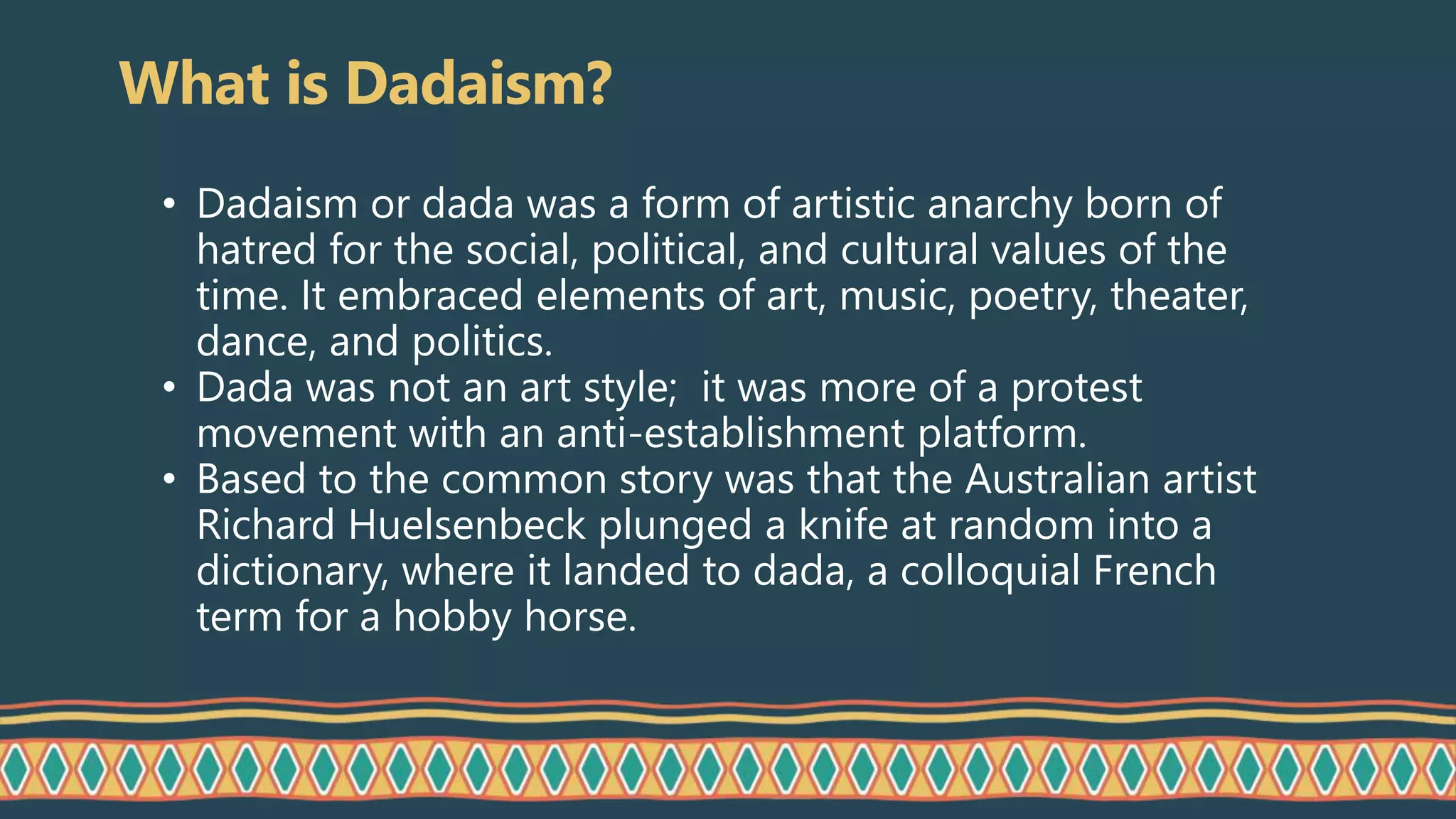 What is Dadaism?
• Dadaism or dada was a form of artistic anarchy born of
hatred for the social, political, and cultural values of the
time. It embraced elements of art, music, poetry, theater,
dance, and politics.
• Dada was not an art style; it was more of a protest
movement with an anti-establishment platform.
• Based to the common story was that the Australian artist
Richard Huelsenbeck plunged a knife at random into a
dictionary, where it landed to dada, a colloquial French
term for a hobby horse.
 