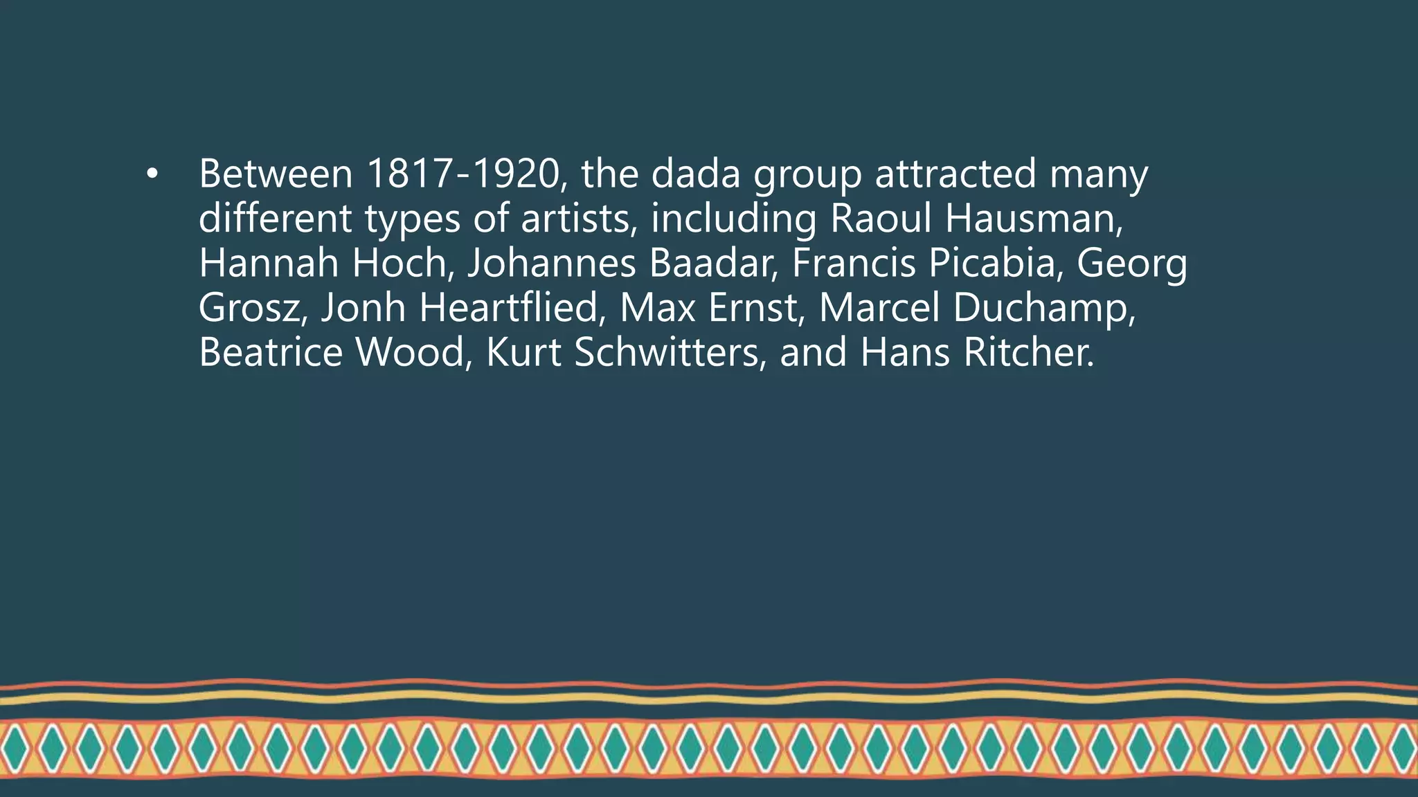 • Between 1817-1920, the dada group attracted many
different types of artists, including Raoul Hausman,
Hannah Hoch, Johannes Baadar, Francis Picabia, Georg
Grosz, Jonh Heartflied, Max Ernst, Marcel Duchamp,
Beatrice Wood, Kurt Schwitters, and Hans Ritcher.
 