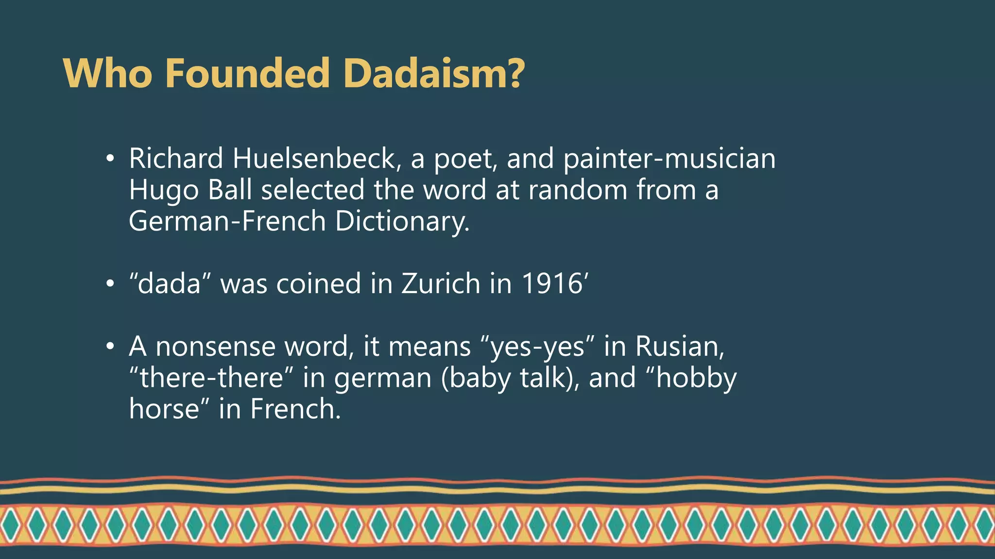 Who Founded Dadaism?
• Richard Huelsenbeck, a poet, and painter-musician
Hugo Ball selected the word at random from a
German-French Dictionary.
• “dada” was coined in Zurich in 1916’
• A nonsense word, it means “yes-yes” in Rusian,
“there-there” in german (baby talk), and “hobby
horse” in French.
 