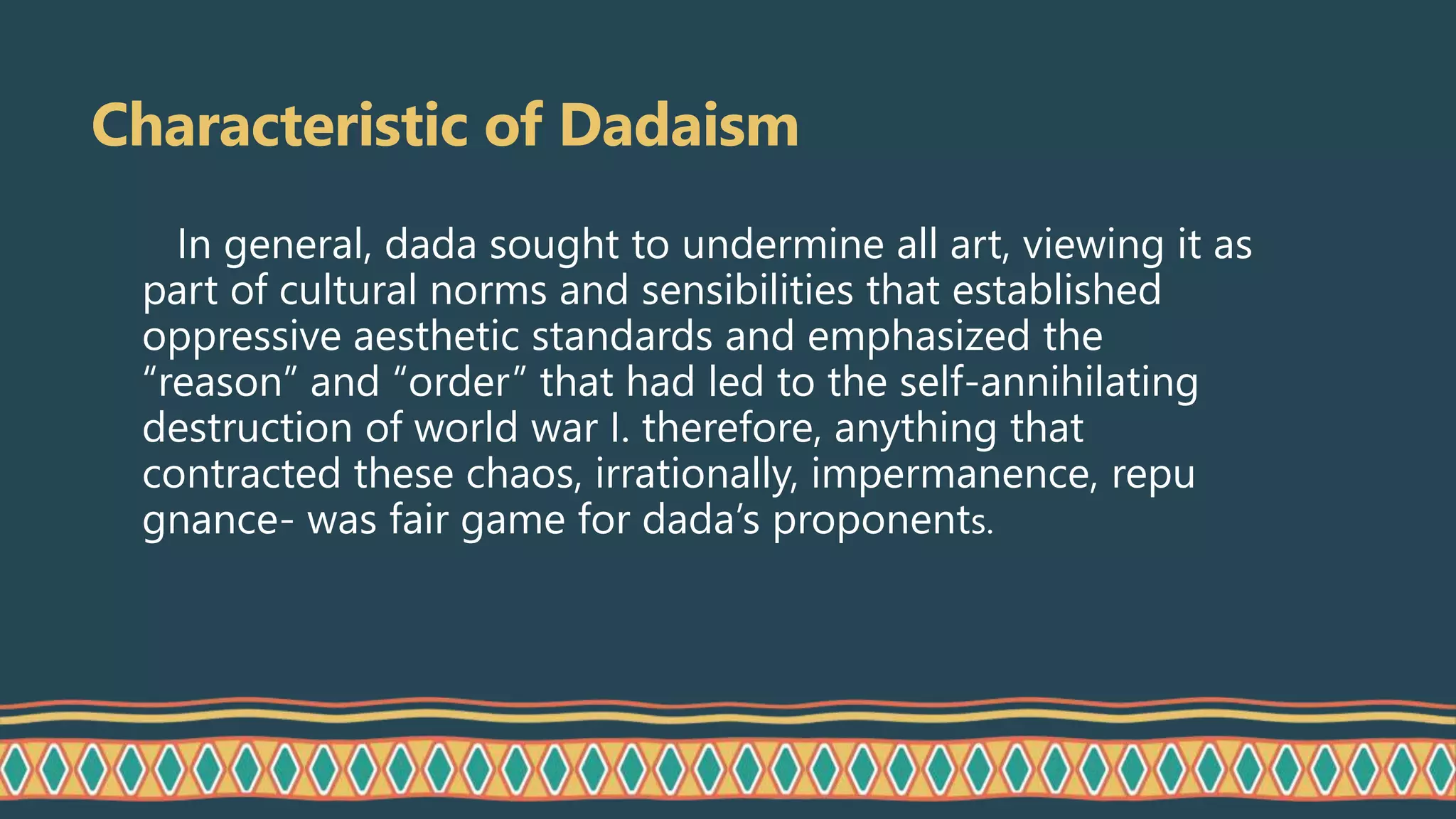 Characteristic of Dadaism
In general, dada sought to undermine all art, viewing it as
part of cultural norms and sensibilities that established
oppressive aesthetic standards and emphasized the
“reason” and “order” that had led to the self-annihilating
destruction of world war I. therefore, anything that
contracted these chaos, irrationally, impermanence, repu
gnance- was fair game for dada’s proponents.
 