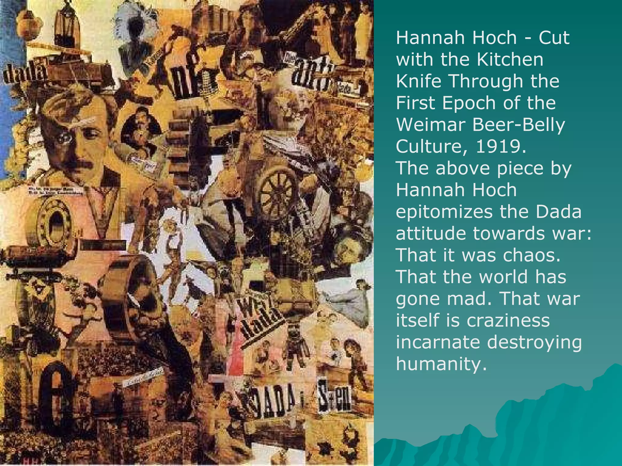 Hannah Hoch - Cut with the Kitchen Knife Through the First Epoch of the Weimar Beer-Belly Culture, 1919.  The above piece by Hannah Hoch epitomizes the Dada attitude towards war: That it was chaos. That the world has gone mad. That war itself is craziness incarnate destroying humanity.  