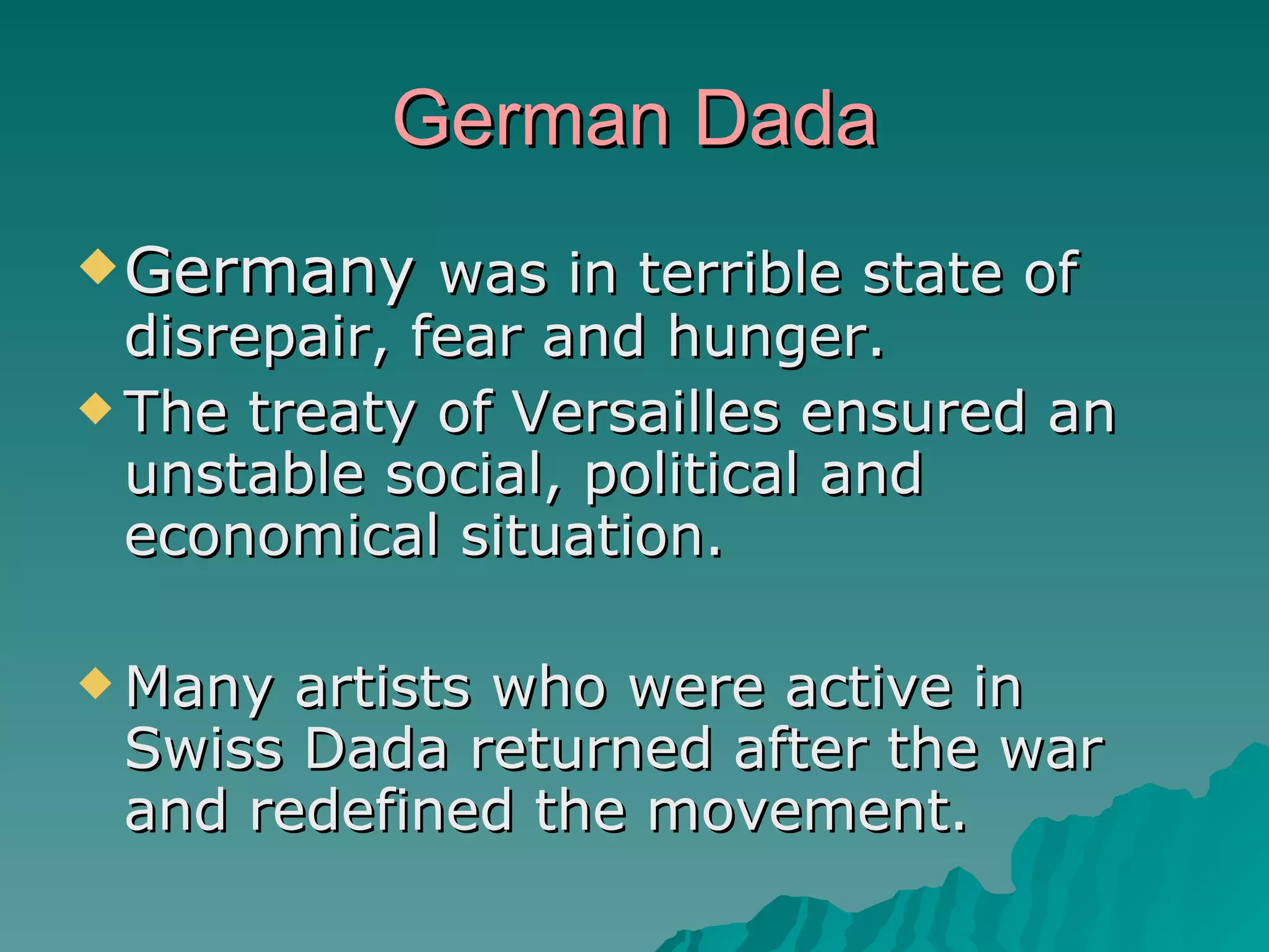 German Dada Germany  was in terrible state of disrepair, fear and hunger. The treaty of Versailles ensured an unstable social, political and economical situation. Many artists who were active in Swiss Dada returned after the war and redefined the movement. 