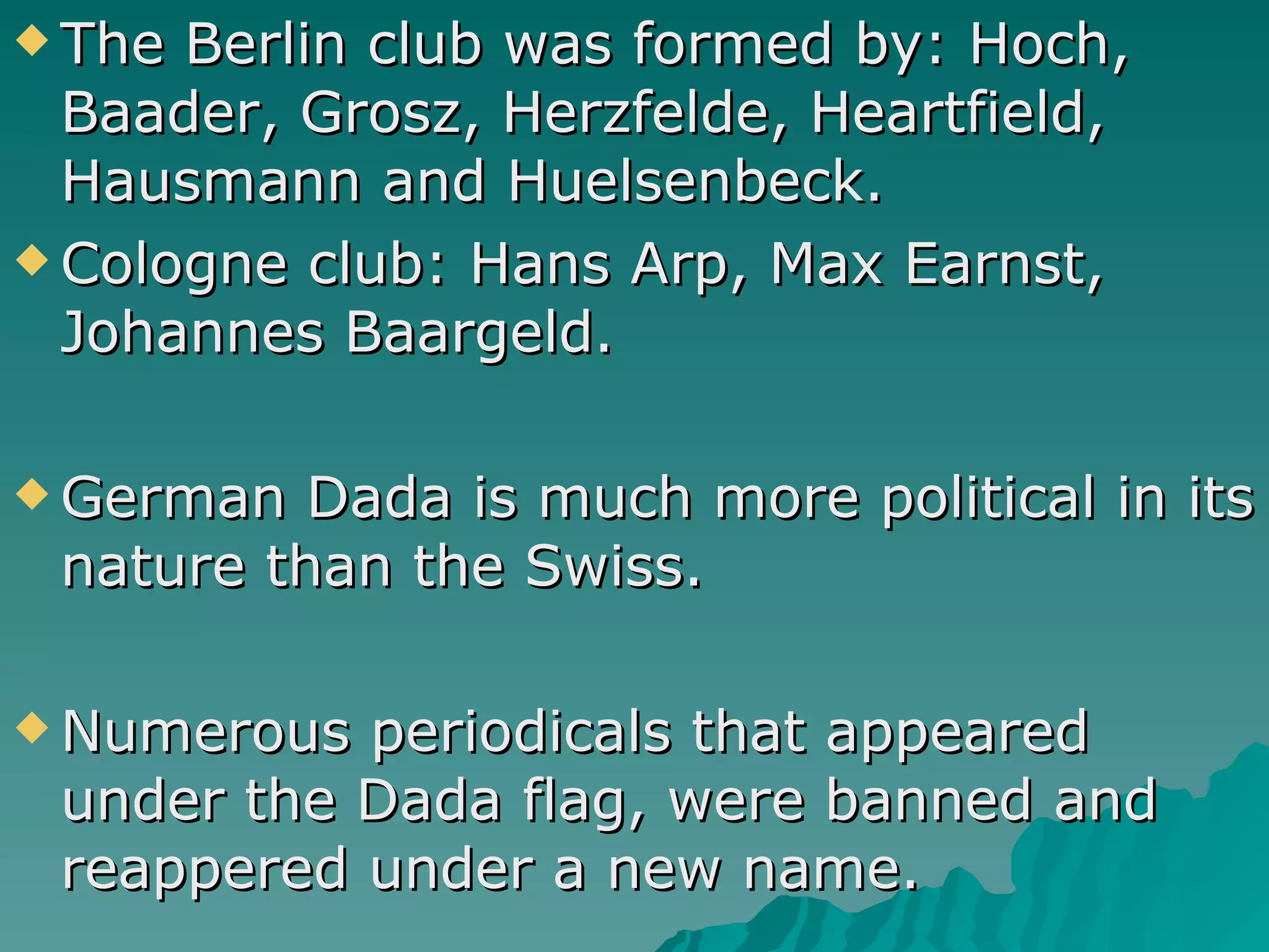 The Berlin club was formed by: Hoch, Baader, Grosz, Herzfelde, Heartfield, Hausmann and Huelsenbeck. Cologne club: Hans Arp, Max Earnst, Johannes Baargeld. German Dada is much more political in its nature than the Swiss. Numerous periodicals that appeared under the Dada flag, were banned and reappered under a new name. 