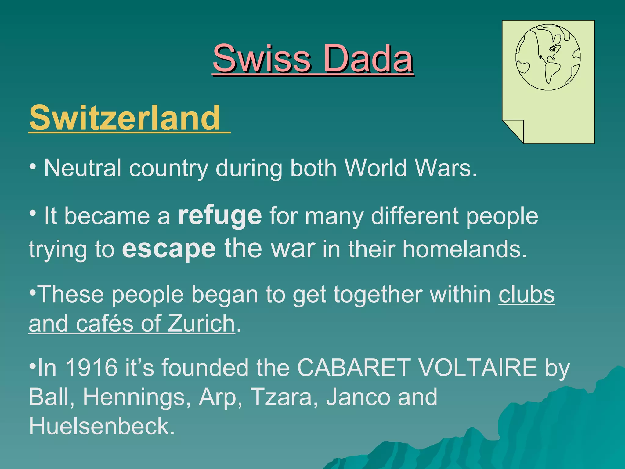 Swiss Dada Switzerland  Neutral country during both World Wars. It became a  refuge  for many different people trying to  escape  the war  in their homelands. These people began to get together within  clubs and cafés of Zurich . In 1916 it’s founded the CABARET VOLTAIRE by Ball, Hennings, Arp, Tzara, Janco and Huelsenbeck. 