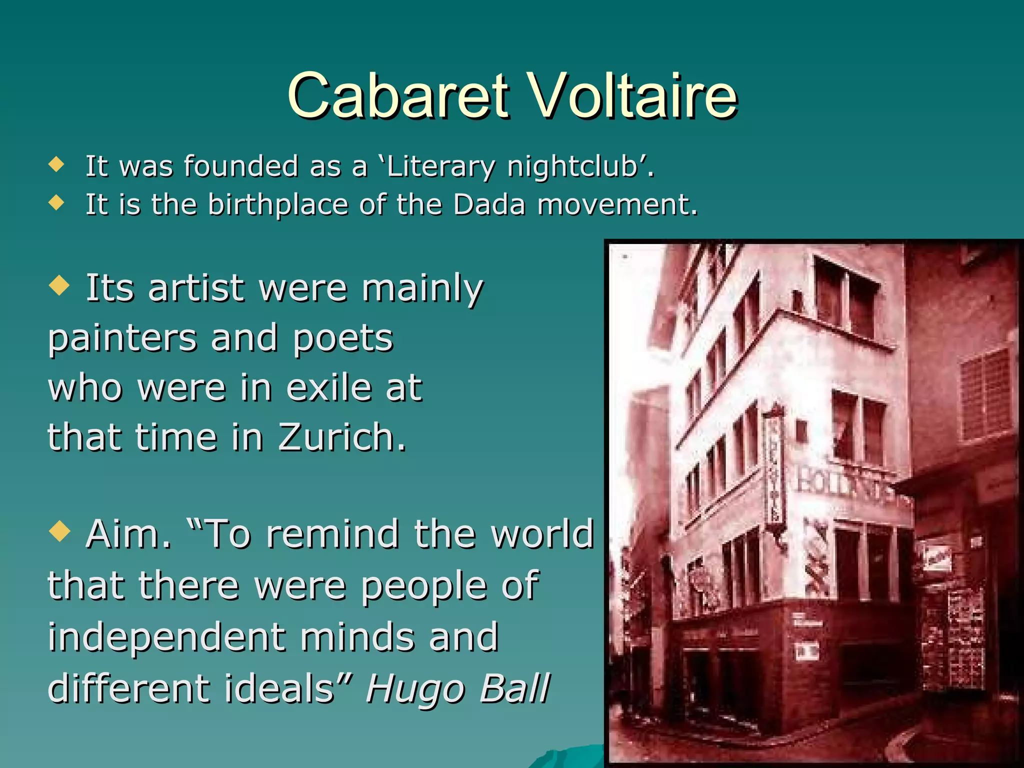 Cabaret Voltaire It was founded as a ‘Literary nightclub’. It is the birthplace of the Dada movement. Its artist were mainly  painters and poets  who were in exile at  that time in Zurich. Aim. “To remind the world  that there were people of  independent minds and  different ideals”  Hugo Ball 