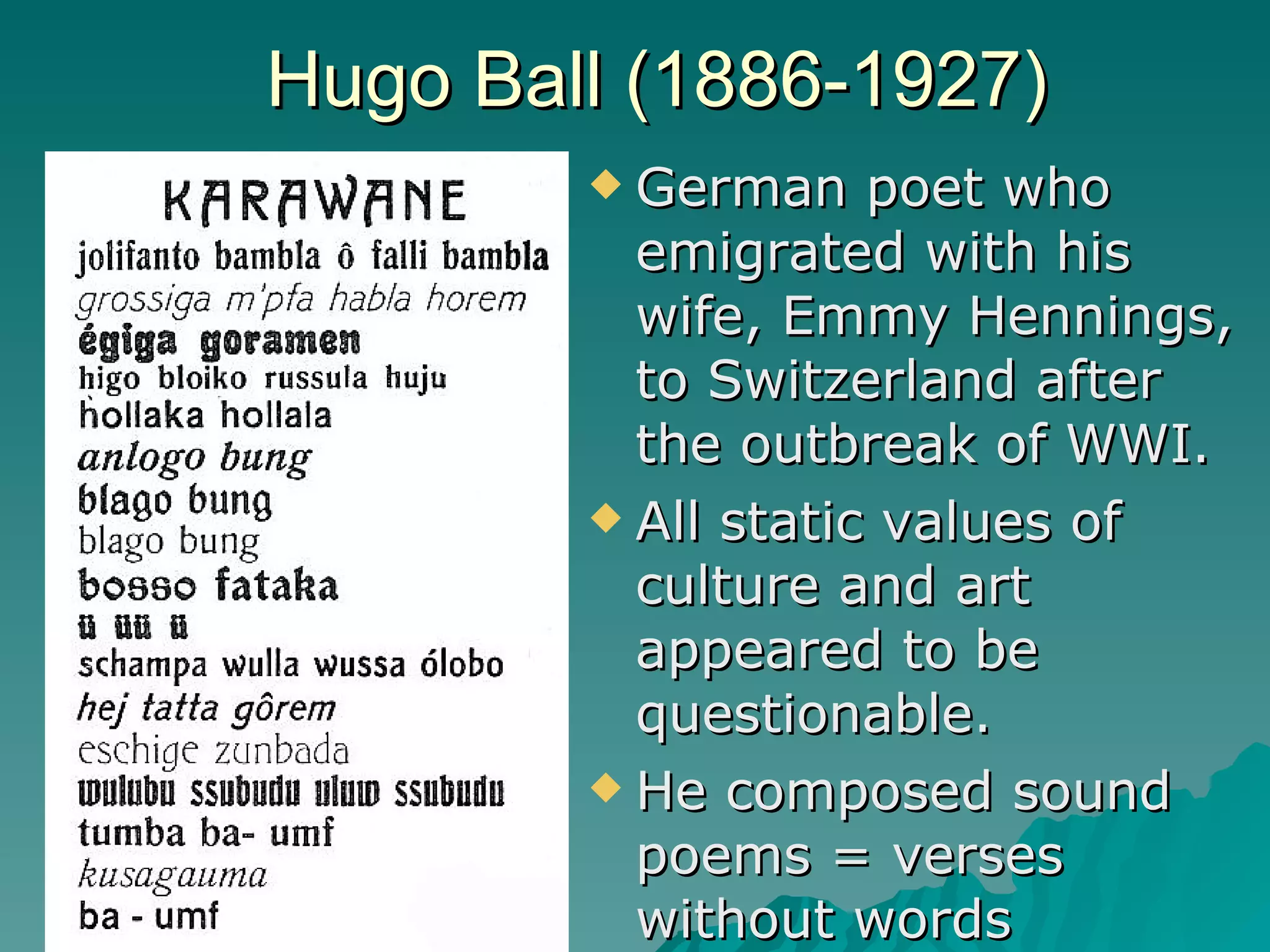 Hugo Ball (1886-1927) German poet who emigrated with his wife, Emmy Hennings, to Switzerland after the outbreak of WWI.  All static values of culture and art appeared to be questionable. He composed sound poems = verses without words 