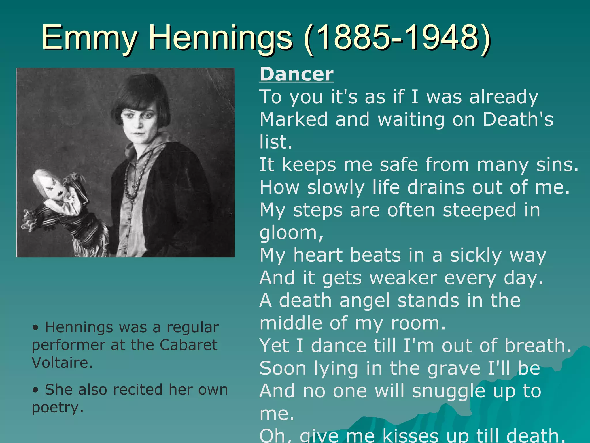 Emmy Hennings (1885-1948) Hennings was a regular performer at the Cabaret Voltaire. She also recited her own poetry.   Dancer To you it's as if I was already Marked and waiting on Death's list. It keeps me safe from many sins. How slowly life drains out of me. My steps are often steeped in gloom, My heart beats in a sickly way And it gets weaker every day. A death angel stands in the middle of my room. Yet I dance till I'm out of breath. Soon lying in the grave I'll be And no one will snuggle up to me. Oh, give me kisses up till death. 