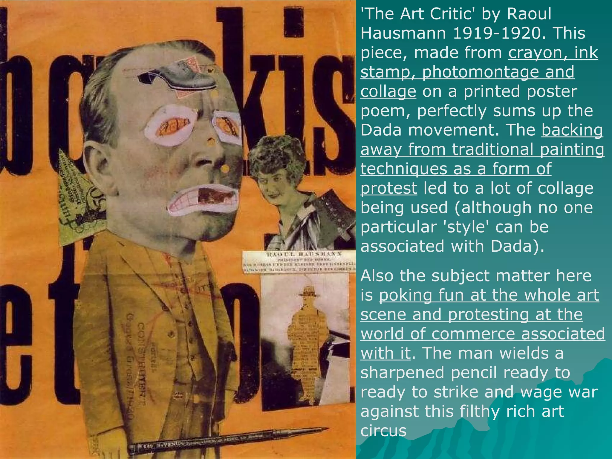 'The Art Critic' by Raoul Hausmann 1919-1920. This piece, made from  crayon, ink stamp, photomontage and collage  on a printed poster poem, perfectly sums up the Dada movement. The  backing away from traditional painting techniques as a form of protest  led to a lot of collage being used (although no one particular 'style' can be associated with Dada).  Also the subject matter here is  poking fun at the whole art scene and protesting at the world of commerce associated with it . The man wields a sharpened pencil ready to ready to strike and wage war against this filthy rich art circus 