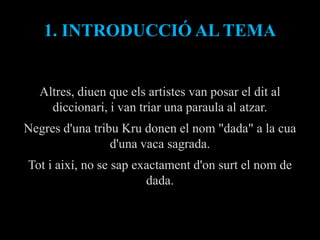 1. INTRODUCCIÓ AL TEMA


  Altres, diuen que els artistes van posar el dit al
    diccionari, i van triar una paraula al atzar.
Negres d'una tribu Kru donen el nom "dada" a la cua
                 d'una vaca sagrada.
Tot i així, no se sap exactament d'on surt el nom de
                        dada.
 