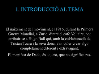 1. INTRODUCCIÓ AL TEMA


El naixement del moviment, el 1916, durant la Primera
 Guerra Mundial, a Zuric, dintre el cafè Voltaire, pot
 atribuir-se a Hugo Ball qui, amb la col·laboració de
   Tristan Tzara i la seva dona, van voler crear algo
         completament diferent i extravagant.
 El manifest de Dada, és aquest, que no significa res.
 