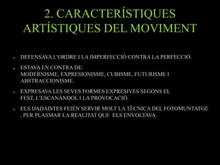 2. CARACTERÍSTIQUES
    ARTÍSTIQUES DEL MOVIMENT

●   DEFENSAVA L’ORDRE I LA IMPERFECCIÓ CONTRA LA PERFECCIÓ.
●   ESTAVA EN CONTRA DE:
    MODERNISME, EXPRESIONISME, CUBISME, FUTURISME I
    ABSTRACCIONISME.
●   EXPRESAVA LES SEVES FORMES EXPRESIVES SEGONS EL
    FEST, L’ESCANÀNDOL I LA PROVOCACIÓ.
●   ELS DADAISTES FEIEN SERVIR MOLT LA TÈCNICA DEL FOTOMUNTATGE
    , PER PLASMAR LA REALITAT QUE ELS ENVOLTAVA.
 