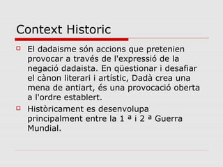 Context Historic
   El dadaisme són accions que pretenien
    provocar a través de l'expressió de la
    negació dadaista. En qüestionar i desafiar
    el cànon literari i artístic, Dadà crea una
    mena de antiart, és una provocació oberta
    a l'ordre establert.
   Històricament es desenvolupa
    principalment entre la 1 ª i 2 ª Guerra
    Mundial.
 