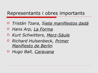 Representants i obres importants
   Tristán Tzara, Siete manifiestos dadá
   Hans Arp, La Forma
   Kurt Schwitters, Merz-Säule
   Richard Hulsenbeck, Primer
    Manifiesto de Berlin
   Hugo Ball, Caravana
 
