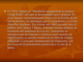 En 1916, redacta el "Manifiesto inaugural de la primera velada Dadá", del que se desentenderá poco después: En él se muestra extremadamente crítico con la Europa de los nacionalismos, las ideologías que la representan, y con las filosofías idealistas. Ese mismo año, Ball presentó ante el público del Cabaret Voltaire, el primer poema fonético de la historia del dadaísmo: Karawane , consistente en articulaciones de fonemas e interjecciones carentes de significación; el sentido residiría en su falta de sentido, reflejando el principio fundamental del Dadaísmo, una provocación al pensamiento positivista y al arte de la época.  