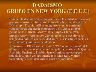 DADAISMO  GRUPO EN NEW YORK (E.E.U.U) También la declaración de guerra llevó a la ciudad americana a grupos de artistas refugiados. Entre ellos hay que destacar a Duchamp y Picabia. Allí se integraron con las corrientes vanguardistas que desde comienzos del siglo se estaban gestando en Harlem, Greenwich Village y Chinatown. Aunque Nueva York no era Zurich, ni existía ese clima de refugiados políticos de la ciudad suiza, el espíritu iconoclasta, recalcitrante y nihilista fue idéntico. En marzo de 1915 nace la revista " 291" , nombre tomado del número de la casa ocupada por una galería de arte en la Quinta Avenida. Duchamp, Picabia, Jean Crotti, como europeos refugiados, junto con los americanos Man Ray, Morton Schamberg y otros dan vida al dada neoyorquino. 