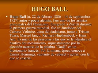 HUGO BALL Hugo Ball  (n. 22 de febrero 1886 - 14 de septiembre 1927) autor y poeta alemán. Fue uno de los artistas principales del  Dadaísmo . Emigrado a Zúrich durante la primera guerra mundial, fue co-fundador del Cabaret Voltaire, cuna del dadaísmo, junto a Tristan Tzara, Marcel Janco, Richard Huelsenbeck y Hans Arp. Es una de las personas a las que se le adjudica el bautizo del movimiento, supuestamente por la elección azarosa de la palabra "Dadá" en un diccionario francés. Por la misma época conoce a Emmy Hennings, cantante de cabaret y actriz, con la que se casaría.  