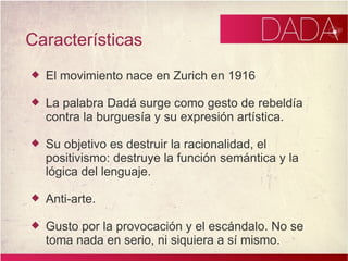 Características El movimiento nace en Zurich en 1916 La palabra Dadá surge como gesto de rebeldía contra la burguesía y su expresión artística. Su objetivo es destruir la racionalidad, el positivismo: destruye la función semántica y la lógica del lenguaje. Anti-arte. Gusto por la provocación y el escándalo. No se toma nada en serio, ni siquiera a sí mismo.