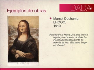 Ejemplos de obras Marcel Duchamp, LHOOQ, 1919. Parodia de la Mona Lisa, que incluía bigote y barba en la modelo. La inscripción fonéticamente en francés se lee: “Ella tiene fuego en el culo”.