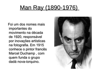 Man Ray (1890-1976)

Foi um dos nomes mais
importantes do
movimento na década
de 1920, responsável
por inovações artísticas
na fotografia. Em 1915
conhece o pintor francês
Marcel Duchamp , com
quem funda o grupo
dadá nova-iorquino.
 