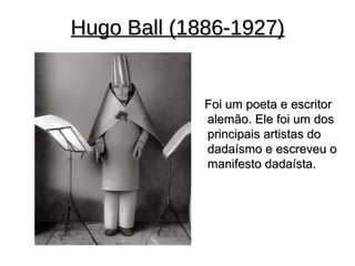 Hugo Ball (1886-1927)


             Foi um poeta e escritor
             alemão. Ele foi um dos
             principais artistas do
             dadaísmo e escreveu o
             manifesto dadaísta.
 