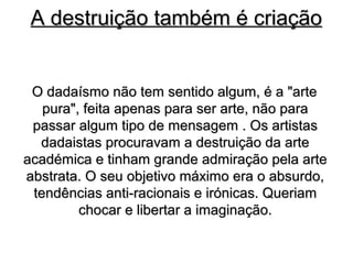 A destruição também é criação


 O dadaísmo não tem sentido algum, é a "arte
   pura", feita apenas para ser arte, não para
 passar algum tipo de mensagem . Os artistas
  dadaistas procuravam a destruição da arte
académica e tinham grande admiração pela arte
abstrata. O seu objetivo máximo era o absurdo,
 tendências anti-racionais e irónicas. Queriam
         chocar e libertar a imaginação.
 