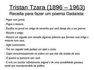 Tristan Tzara (1896 – 1963)
    Receita para fazer um poema Dadaísta:
- Pegar num jornal.
- Pegue a tesoura.
- Escolha no jornal um artigo do tamanho que você deseja dar a seu poema.
- Recorte o artigo.
- Recorte em seguida com atenção algumas palavras que formam esse artigo e
meta-as num saco.
- Agite suavemente.
- Tire em seguida cada pedaço um após o outro.
- Copie conscienciosamente na ordem em que elas são tiradas do saco.
- O poema se parecerá com você.
- E ei-lo um escritor infinitamente original e de uma sensibilidade graciosa,
ainda que incompreendido do público.
 