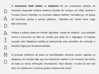 O movimento Dadá (Dada) ou Dadaísmo foi um movimento artístico da

D
A
D
A
Í
S
M
O

chamada vanguarda artística moderna iniciado em Zurique, em 1916, durante a
Primeira Guerra Mundial, no chamado Cabaret Voltaire. Formado por um grupo
de escritores, poetas e artistas plásticos,

liderados por Tristan Tzara, Hugo

Ball e Hans Arp.

Embora a palavra dada em francês signifique "cavalo de madeira", sua utilização
marca o non-sense ou falta de sentido que pode ter a linguagem. O impacto

causado pelo Dadaísmo justifica-se plenamente pela atmosfera de confusão e
desafio à lógica por ele desencadeado.

O principal problema de todas as manifestações artísticas estava, segundo os

dadaístas, em almejar algo que era impossível: explicar o ser humano. Na esteira
de todas as outras afirmações retumbantes, Tzara decreta: "A obra de arte não
deve ser a beleza em si mesma, porque a beleza está morta".

 