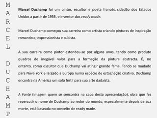 M
A
R
C
E
L

Marcel Duchamp foi um pintor, escultor e poeta francês, cidadão dos Estados
Unidos a partir de 1955, e inventor dos ready made.

Marcel Duchamp começou sua carreira como artista criando pinturas de inspiração

romantista, expressionista e cubista.

A sua carreira como pintor estendeu-se por alguns anos, tendo como produto

D
U
C
H
A
M
P

quadros de inegável valor para a formação da pintura abstracta. É, no

entanto, como escultor que Duchamp vai atingir grande fama. Tendo se mudado
para Nova York e largado a Europa numa espécie de estagnação criativa, Duchamp
encontra na América um solo fértil para sua arte dadaísta.

A Fonte (imagem quem se sencontra na capa desta apresentação), obra que fez
repercutir o nome de Duchamp ao redor do mundo, especialmente depois de sua
morte, está baseada no conceito de ready made.

 