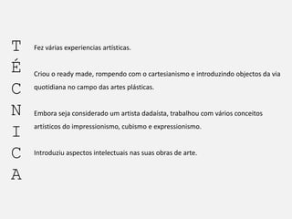 T
É
C
N
I
C
A

Fez várias experiencias artísticas.

Criou o ready made, rompendo com o cartesianismo e introduzindo objectos da via
quotidiana no campo das artes plásticas.

Embora seja considerado um artista dadaísta, trabalhou com vários conceitos
artísticos do impressionismo, cubismo e expressionismo.

Introduziu aspectos intelectuais nas suas obras de arte.

 